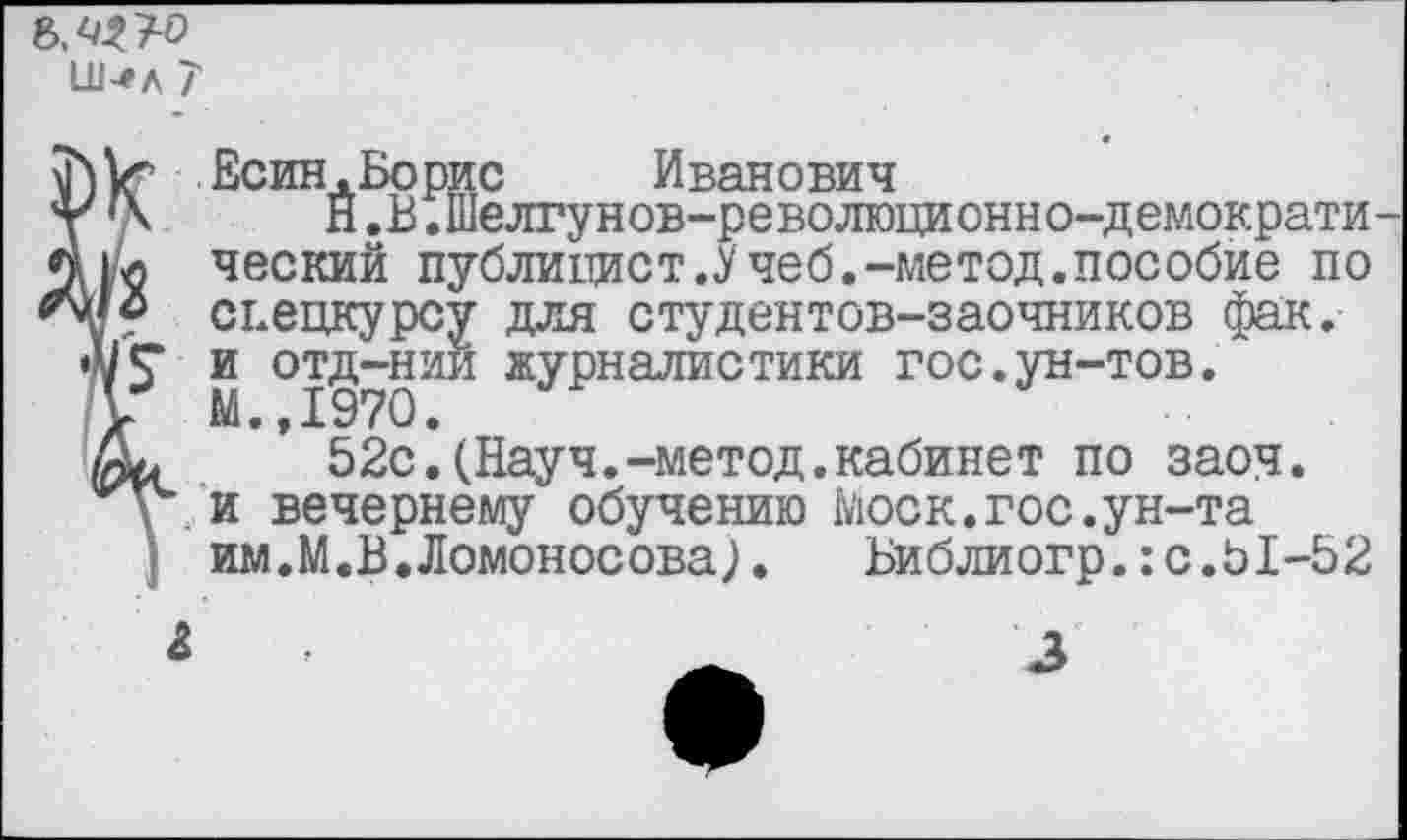 ﻿№3~0
Ш-«л 7
Есин. Во рис	Иванович
' {\ Н.В.Шелгунов-революционно-демократи-цл ческий публицист.Учеб.-метод.пособие по спецкурсу для студентов-заочников фак.
А/Г и отд-нии журналистики гос.ун-тов.
у М.,1970.
52с.(Науч.-метод.кабинет по заоч.
у* и вечернему обучению Моск.гос.ун-та им.М.В.Ломоносова).	Библиогр.:с.Ь1-52
3